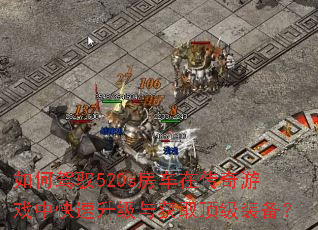 如何驾驭520s房车在传奇游戏中快速升级与获取顶级装备? 如何驾驭520s房车在传奇游戏中快速升级与获取顶级装备?