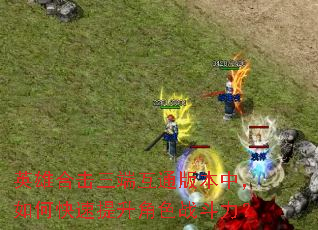 英雄合击三端互通版本中,如何快速提升角色战斗力? 英雄合击三端互通版本中,如何快速提升角色战斗力?