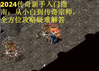 2024传奇新手入门指南：从小白到传奇宗师，全方位攻略疑难解答