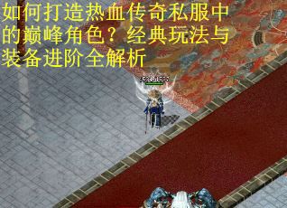 如何打造热血传奇私服中的巅峰角色？经典玩法与装备进阶全解析