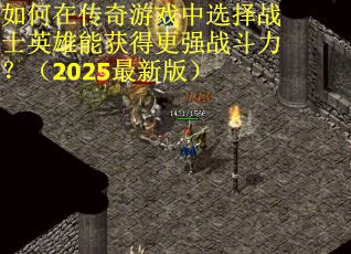 如何在传奇游戏中选择战士英雄能获得更强战斗力？（2025最新版）