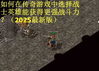如何在传奇游戏中选择战士英雄能获得更强战斗力？（2025最新版）