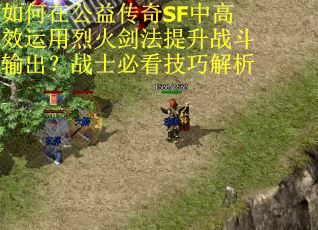 如何在公益传奇SF中高效运用烈火剑法提升战斗输出？战士必看技巧解析